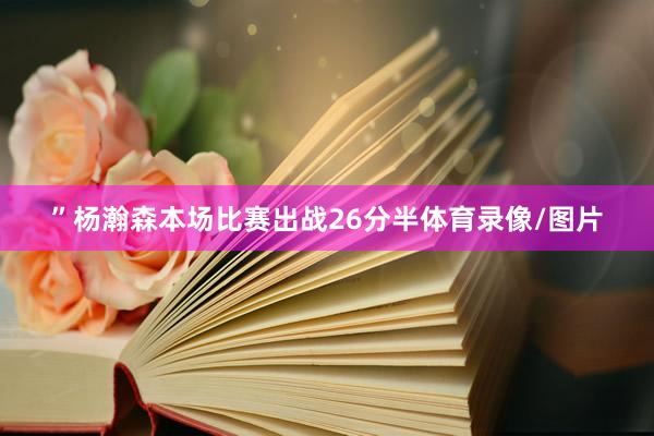 ”杨瀚森本场比赛出战26分半体育录像/图片