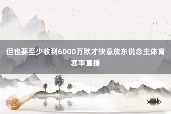 但也要至少收到6000万欧才快意放东说念主体育赛事直播