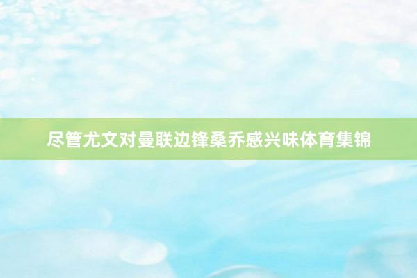 尽管尤文对曼联边锋桑乔感兴味体育集锦