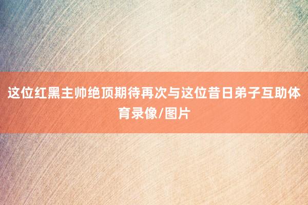 这位红黑主帅绝顶期待再次与这位昔日弟子互助体育录像/图片