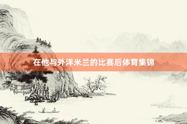 在他与外洋米兰的比赛后体育集锦