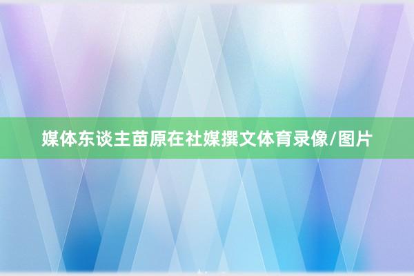 媒体东谈主苗原在社媒撰文体育录像/图片