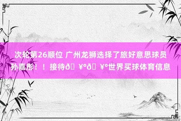 次轮第26顺位 广州龙狮选择了旅好意思球员孙嘉彤！！接待🥰🥰世界买球体育信息