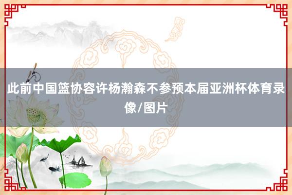 此前中国篮协容许杨瀚森不参预本届亚洲杯体育录像/图片