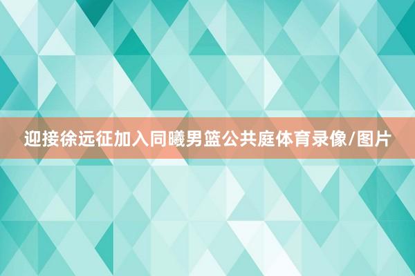 迎接徐远征加入同曦男篮公共庭体育录像/图片
