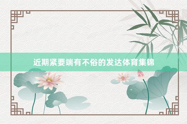 近期紧要端有不俗的发达体育集锦