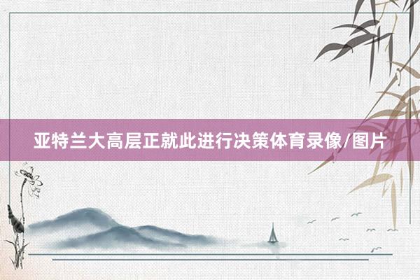 亚特兰大高层正就此进行决策体育录像/图片