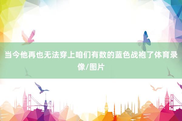 当今他再也无法穿上咱们有数的蓝色战袍了体育录像/图片