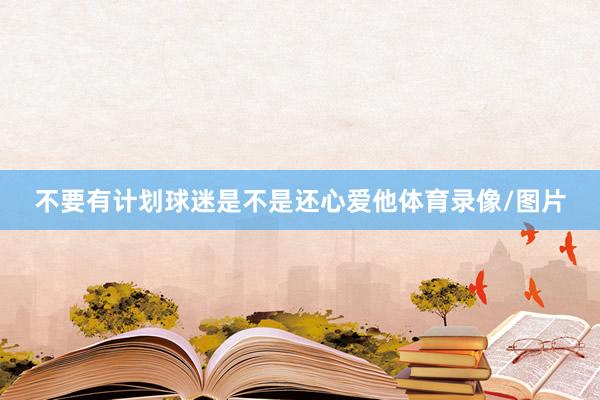 不要有计划球迷是不是还心爱他体育录像/图片