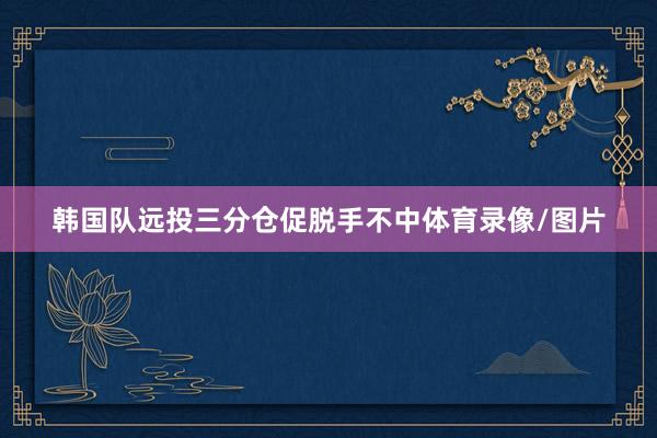 韩国队远投三分仓促脱手不中体育录像/图片