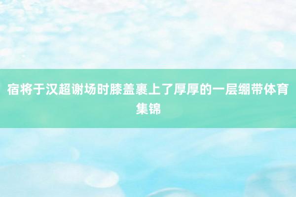 宿将于汉超谢场时膝盖裹上了厚厚的一层绷带体育集锦