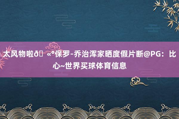 太风物啦🫰保罗-乔治浑家晒度假片断@PG：比心~世界买球体育信息