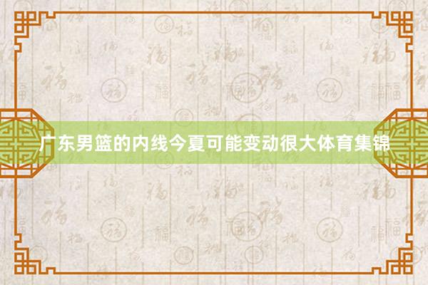 广东男篮的内线今夏可能变动很大体育集锦