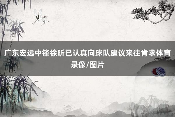 广东宏远中锋徐昕已认真向球队建议来往肯求体育录像/图片