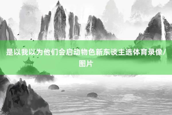 是以我以为他们会启动物色新东谈主选体育录像/图片