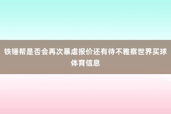 铁锤帮是否会再次暴虐报价还有待不雅察世界买球体育信息