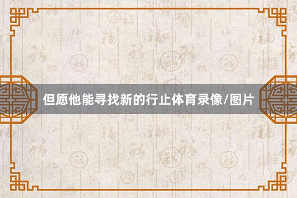 但愿他能寻找新的行止体育录像/图片