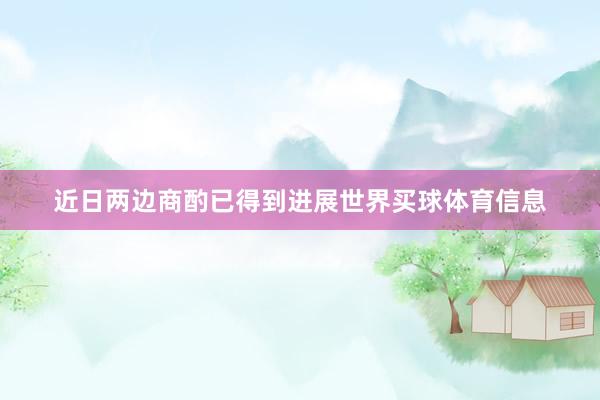 近日两边商酌已得到进展世界买球体育信息