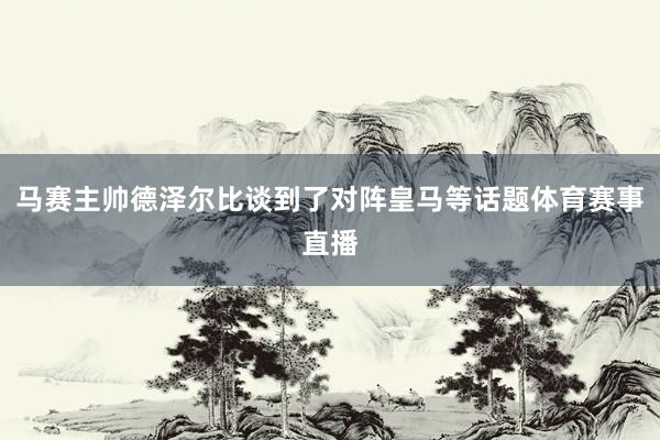 马赛主帅德泽尔比谈到了对阵皇马等话题体育赛事直播