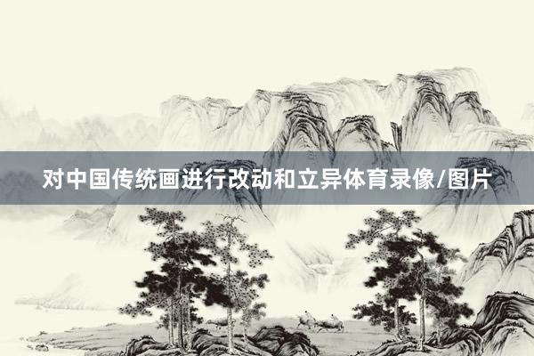 对中国传统画进行改动和立异体育录像/图片