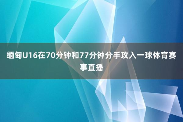缅甸U16在70分钟和77分钟分手攻入一球体育赛事直播