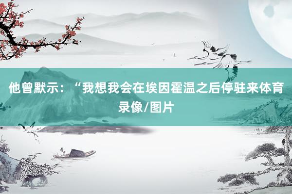 他曾默示：“我想我会在埃因霍温之后停驻来体育录像/图片