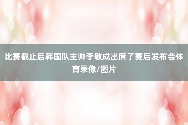比赛截止后韩国队主帅李敏成出席了赛后发布会体育录像/图片