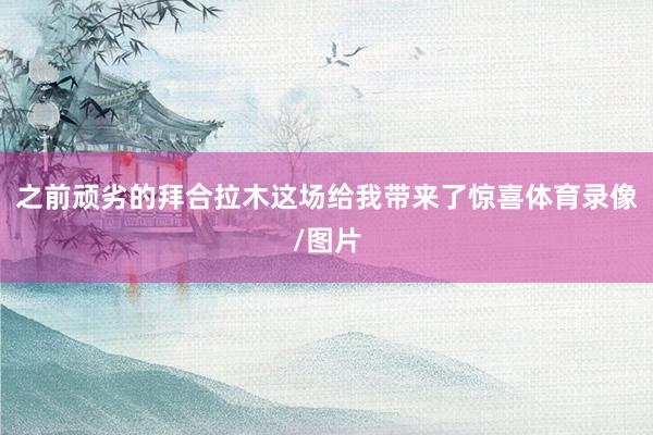 之前顽劣的拜合拉木这场给我带来了惊喜体育录像/图片