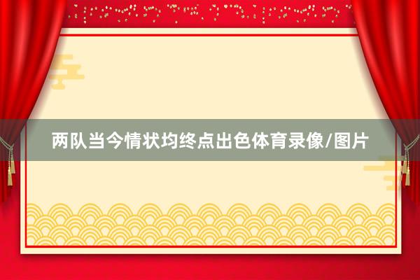 两队当今情状均终点出色体育录像/图片
