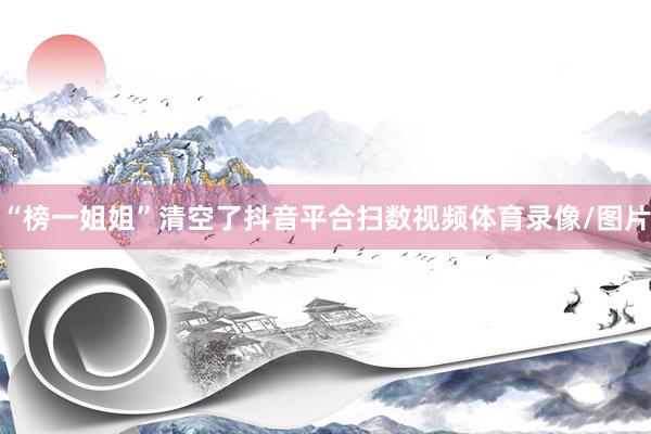 “榜一姐姐”清空了抖音平合扫数视频体育录像/图片