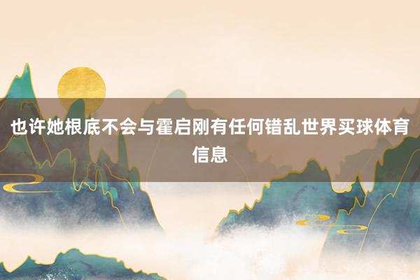 也许她根底不会与霍启刚有任何错乱世界买球体育信息