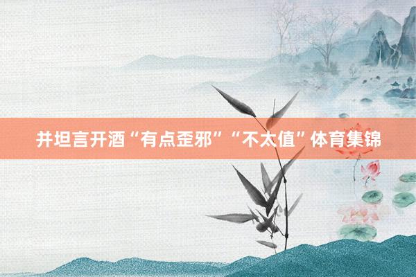 并坦言开酒“有点歪邪”“不太值”体育集锦