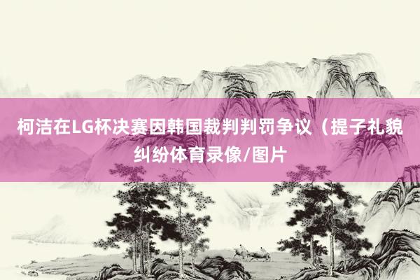 柯洁在LG杯决赛因韩国裁判判罚争议（提子礼貌纠纷体育录像/图片