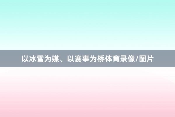 以冰雪为媒、以赛事为桥体育录像/图片