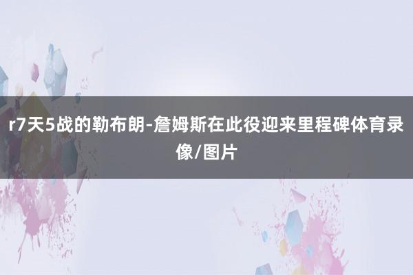 r7天5战的勒布朗-詹姆斯在此役迎来里程碑体育录像/图片