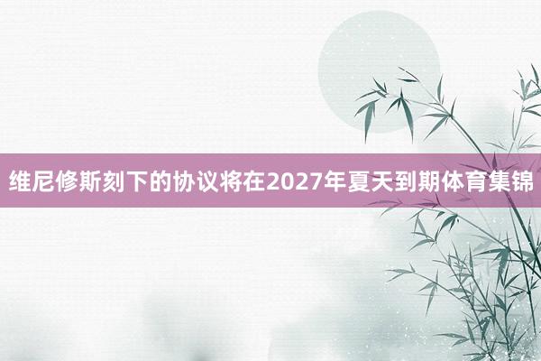 维尼修斯刻下的协议将在2027年夏天到期体育集锦