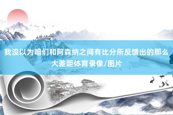 我没以为咱们和阿森纳之间有比分所反馈出的那么大差距体育录像/图片