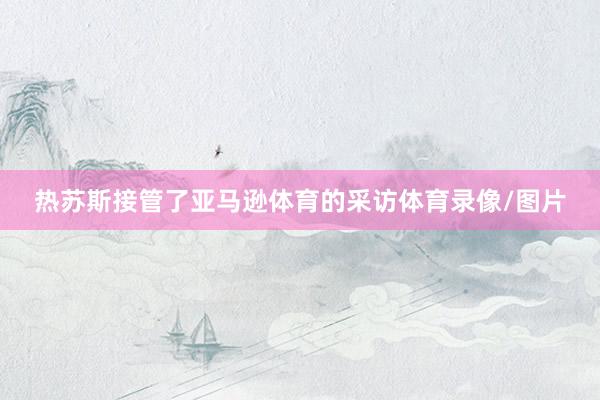 热苏斯接管了亚马逊体育的采访体育录像/图片