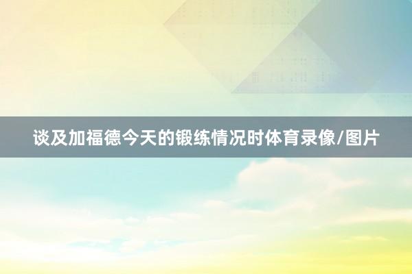 谈及加福德今天的锻练情况时体育录像/图片