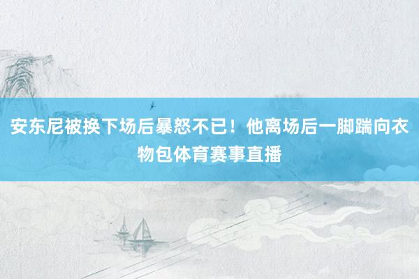 安东尼被换下场后暴怒不已！他离场后一脚踹向衣物包体育赛事直播