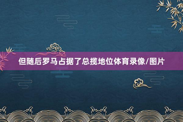 但随后罗马占据了总揽地位体育录像/图片