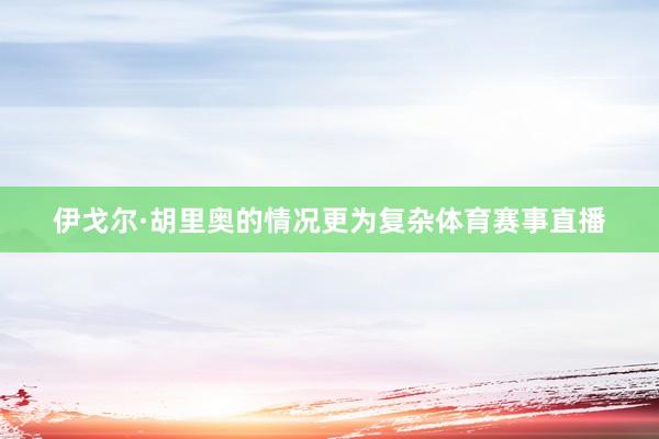 伊戈尔·胡里奥的情况更为复杂体育赛事直播