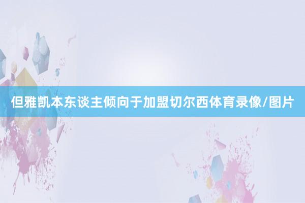 但雅凯本东谈主倾向于加盟切尔西体育录像/图片