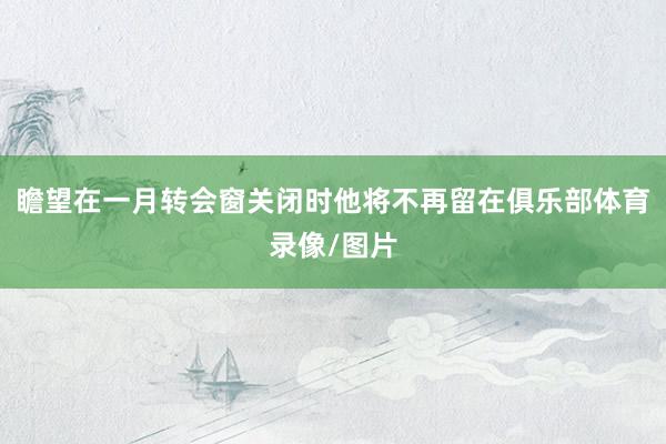 瞻望在一月转会窗关闭时他将不再留在俱乐部体育录像/图片