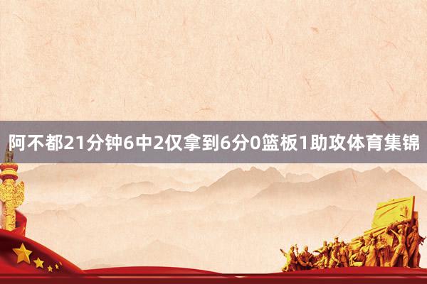阿不都21分钟6中2仅拿到6分0篮板1助攻体育集锦