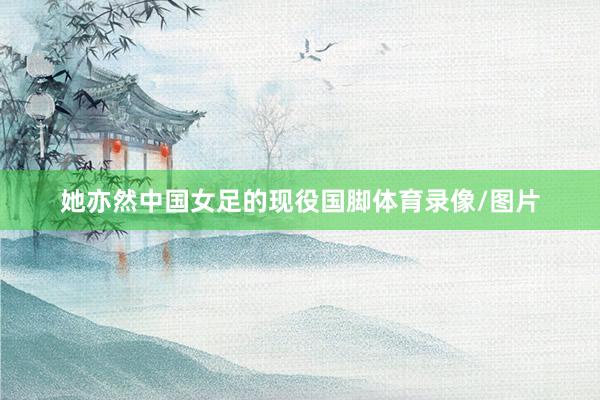 她亦然中国女足的现役国脚体育录像/图片