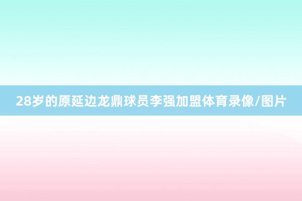 28岁的原延边龙鼎球员李强加盟体育录像/图片