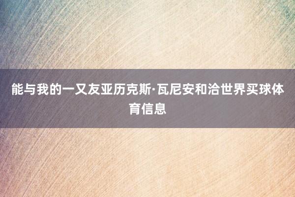 能与我的一又友亚历克斯·瓦尼安和洽世界买球体育信息