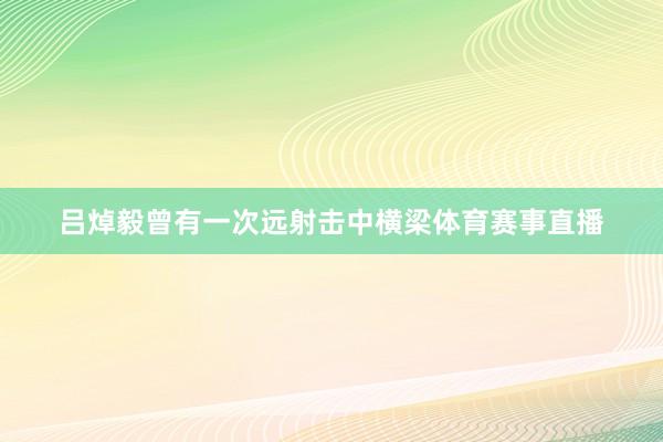 吕焯毅曾有一次远射击中横梁体育赛事直播