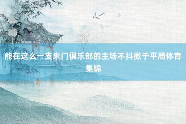 能在这么一支朱门俱乐部的主场不抖擞于平局体育集锦